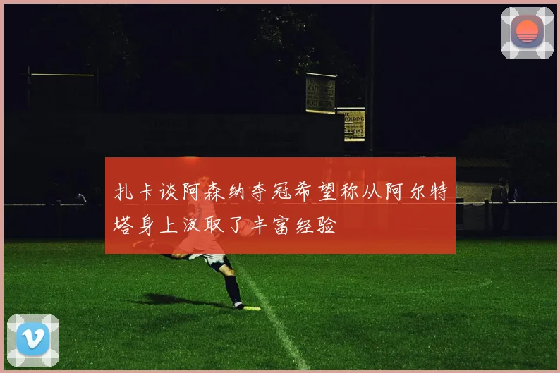 扎卡谈阿森纳夺冠希望称从阿尔特塔身上汲取了丰富经验