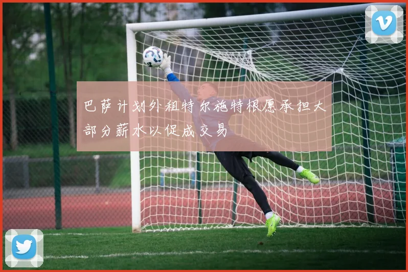 巴萨计划外租特尔施特根愿承担大部分薪水以促成交易