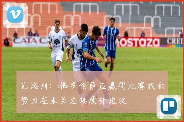 瓦诺利：佛罗伦萨应赢得比赛我们努力在米兰左路展开进攻