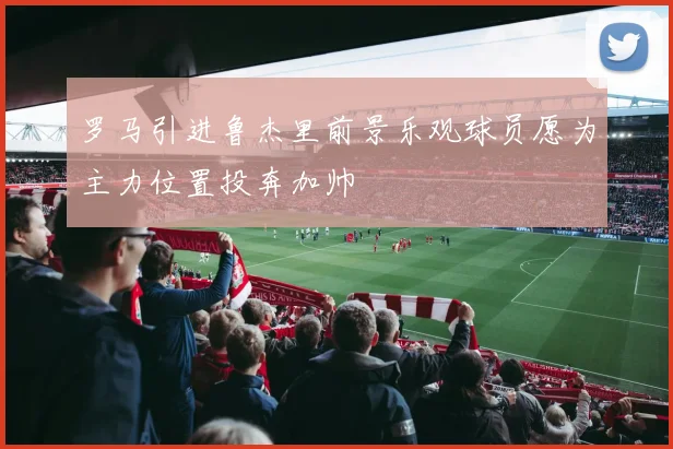 罗马引进鲁杰里前景乐观球员愿为主力位置投奔加帅