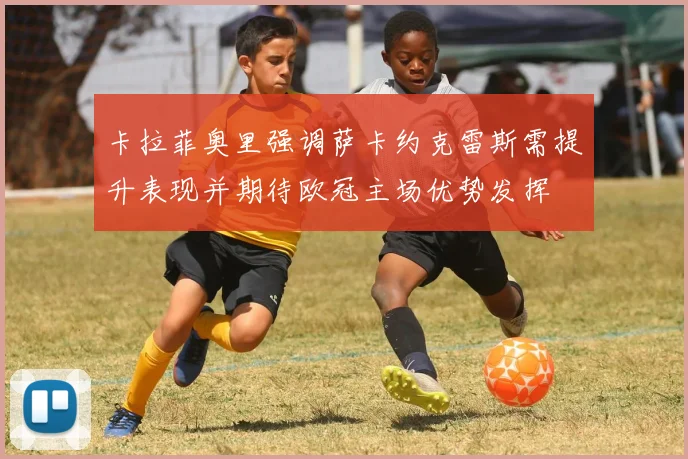 卡拉菲奥里强调萨卡约克雷斯需提升表现并期待欧冠主场优势发挥