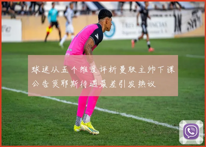 球迷从五个维度评析曼联主帅下课公告莫耶斯待遇最差引发热议