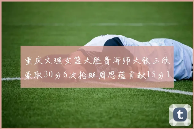 重庆文理女篮大胜青海师大张玉欣豪取30分6次抢断周思蕴贡献15分14篮板10助攻