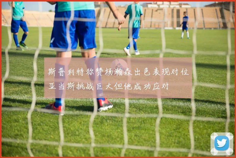 斯普利特称赞杨瀚森出色表现对位亚当斯挑战巨大但他成功应对