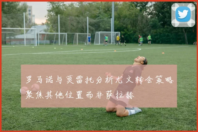 罗马诺与莫雷托分析尤文转会策略聚焦其他位置而非萨拉赫