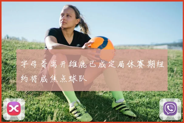 字母哥离开雄鹿已成定局休赛期纽约将成焦点球队