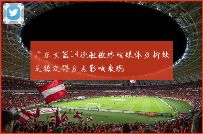 广东女篮14连胜被终结媒体分析缺乏稳定得分点影响表现