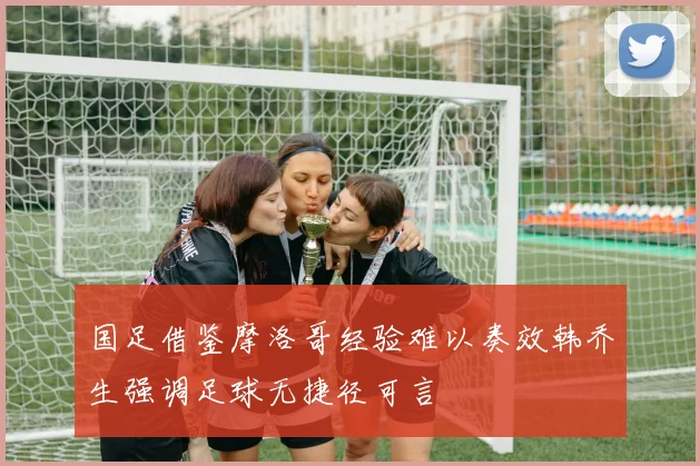 国足借鉴摩洛哥经验难以奏效韩乔生强调足球无捷径可言