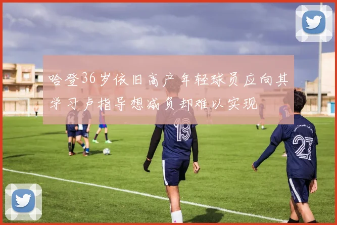 哈登36岁依旧高产年轻球员应向其学习卢指导想减负却难以实现