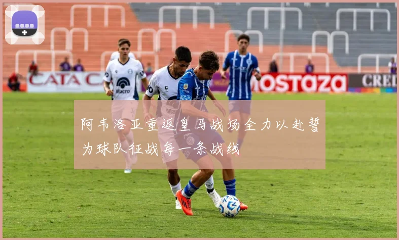 阿韦洛亚重返皇马战场全力以赴誓为球队征战每一条战线