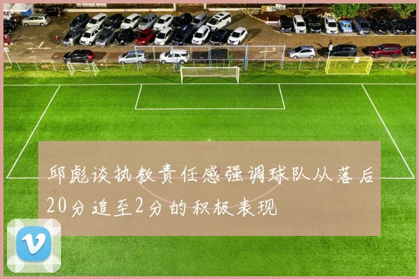 邱彪谈执教责任感强调球队从落后20分追至2分的积极表现