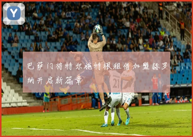巴萨门将特尔施特根租借加盟赫罗纳开启新篇章