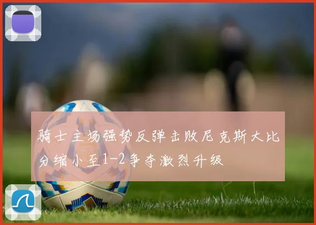 骑士主场强势反弹击败尼克斯大比分缩小至1-2争夺激烈升级