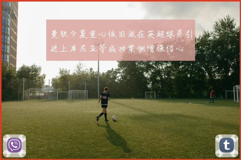 曼联今夏重心依旧放在英超球员引进上库尼亚等成功案例增强信心