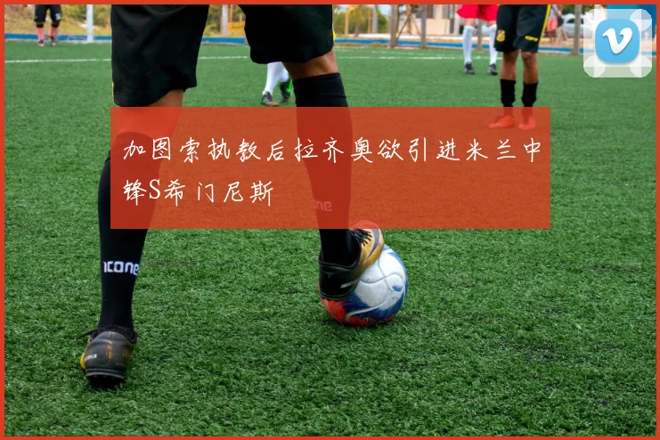 加图索执教后拉齐奥欲引进米兰中锋S希门尼斯