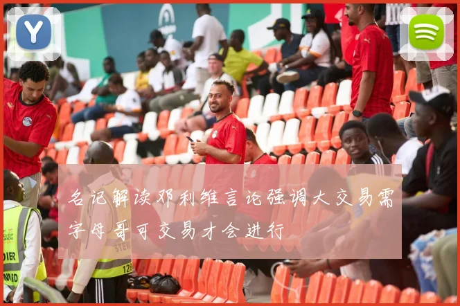 名记解读邓利维言论强调大交易需字母哥可交易才会进行
