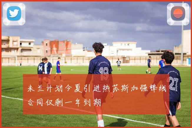 米兰计划今夏引进热苏斯加强锋线合同仅剩一年到期