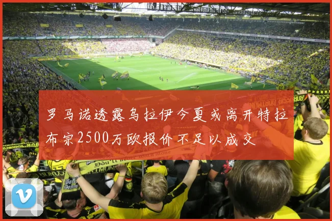 罗马诺透露乌拉伊今夏或离开特拉布宗2500万欧报价不足以成交