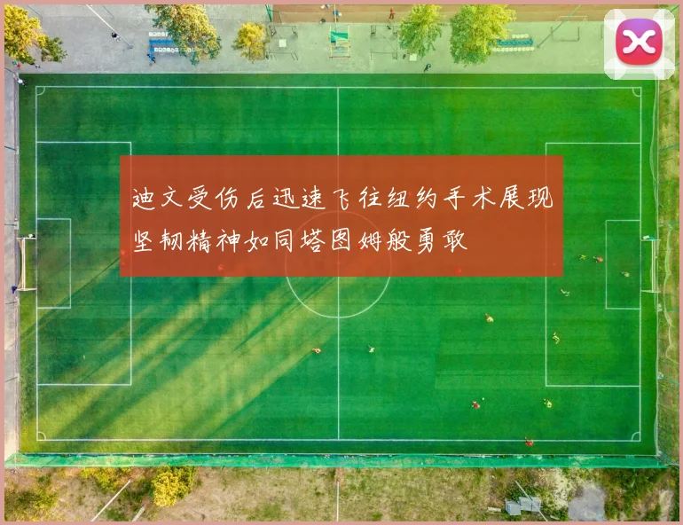 迪文受伤后迅速飞往纽约手术展现坚韧精神如同塔图姆般勇敢