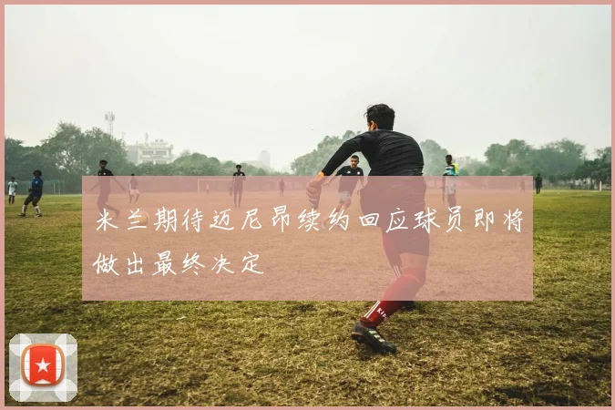 米兰期待迈尼昂续约回应球员即将做出最终决定