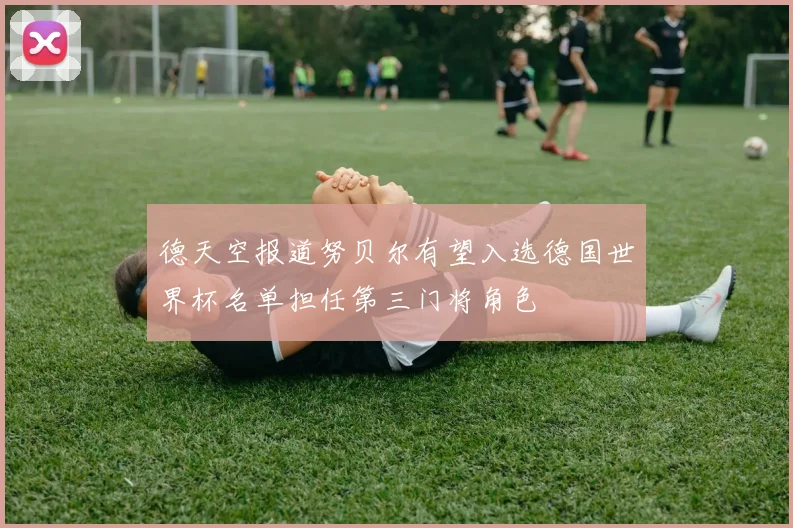 德天空报道努贝尔有望入选德国世界杯名单担任第三门将角色